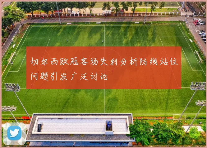 切尔西欧冠客场失利分析防线站位问题引发广泛讨论