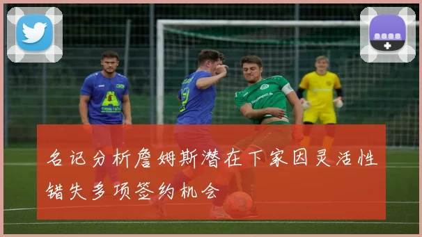 名记分析詹姆斯潜在下家因灵活性错失多项签约机会