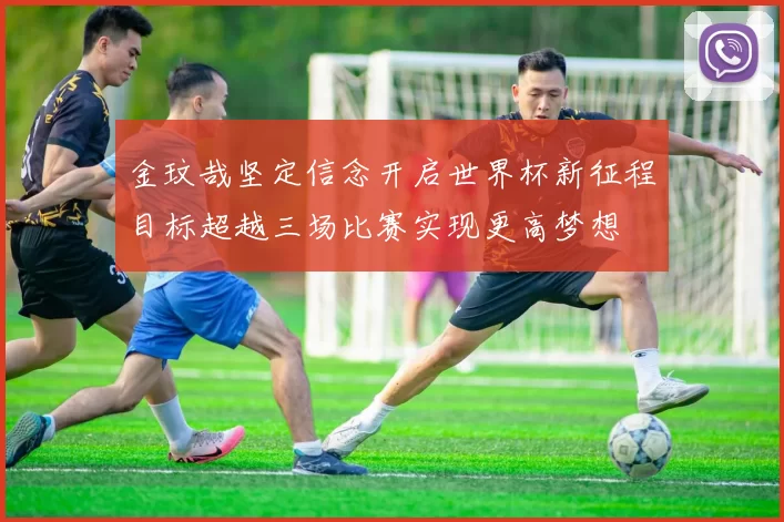金玟哉坚定信念开启世界杯新征程目标超越三场比赛实现更高梦想
