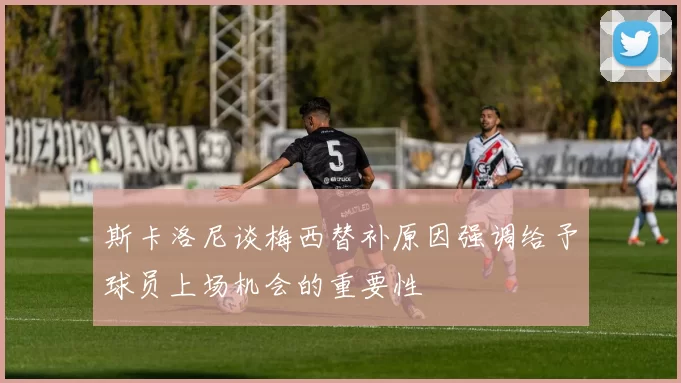 斯卡洛尼谈梅西替补原因强调给予球员上场机会的重要性