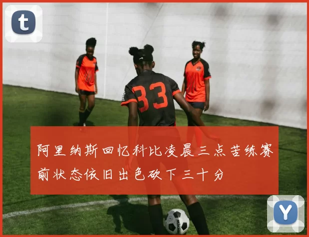 阿里纳斯回忆科比凌晨三点苦练赛前状态依旧出色砍下三十分
