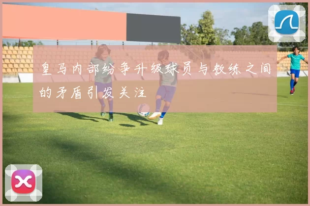 皇马内部纷争升级球员与教练之间的矛盾引发关注