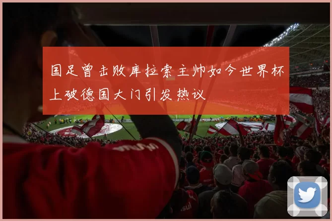国足曾击败库拉索主帅如今世界杯上破德国大门引发热议