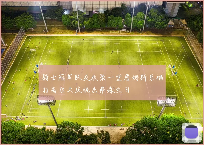 骑士冠军队友欢聚一堂詹姆斯乐福打高尔夫庆祝杰弗森生日