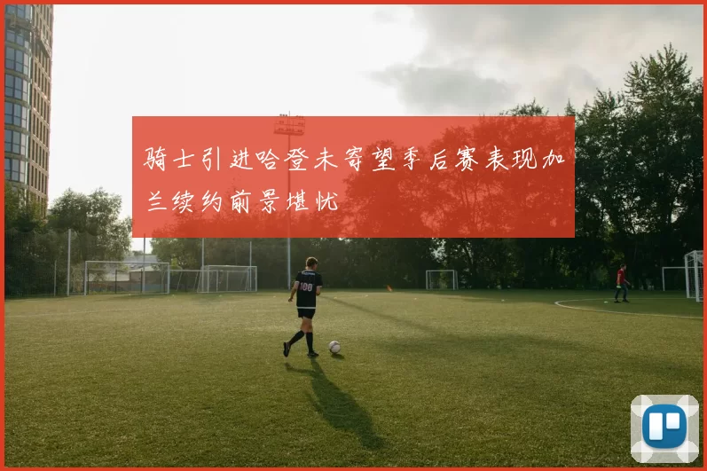 骑士引进哈登未寄望季后赛表现加兰续约前景堪忧