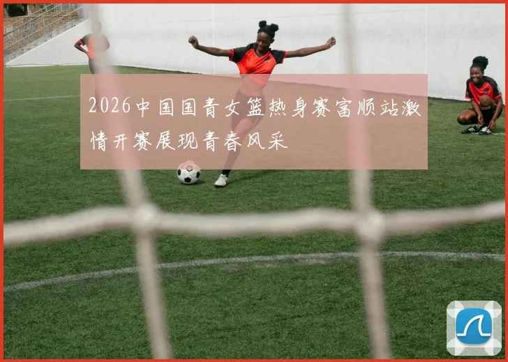 2026中国国青女篮热身赛富顺站激情开赛展现青春风采