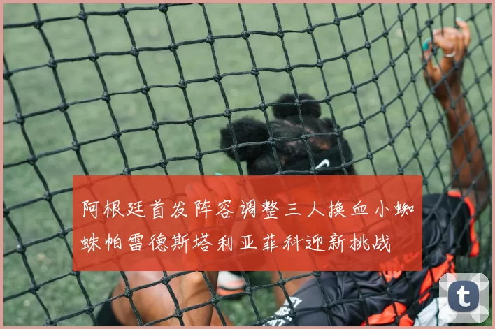 阿根廷首发阵容调整三人换血小蜘蛛帕雷德斯塔利亚菲科迎新挑战
