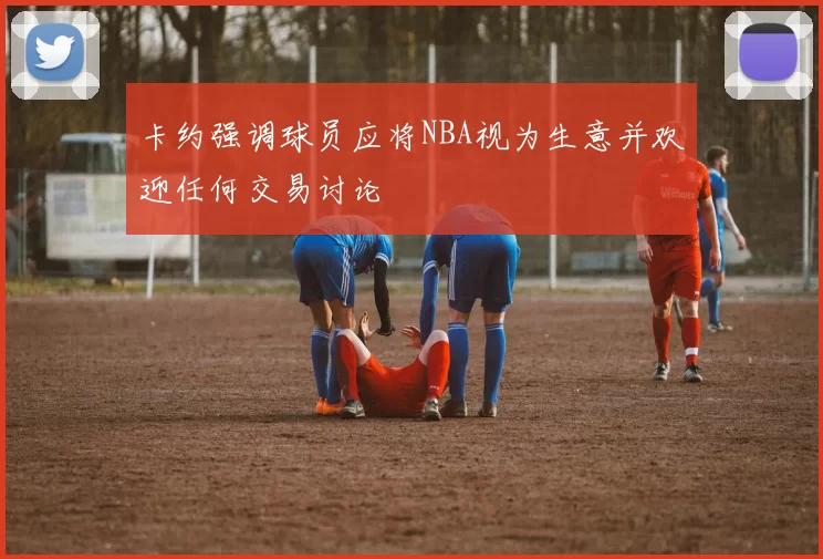卡约强调球员应将NBA视为生意并欢迎任何交易讨论
