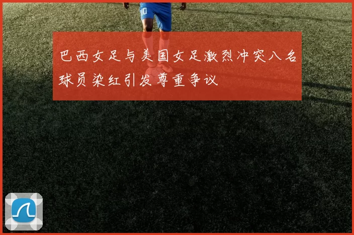 巴西女足与美国女足激烈冲突八名球员染红引发尊重争议