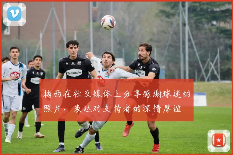 梅西在社交媒体上分享感谢球迷的照片，表达对支持者的深情厚谊