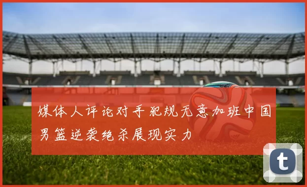 媒体人评论对手犯规无意加班中国男篮逆袭绝杀展现实力
