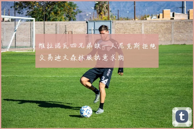 维拉诺瓦四兄弟缺一人尼克斯拒绝交易迪文森林狼执意求购