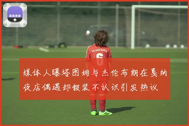 媒体人曝塔图姆与杰伦布朗在戛纳夜店偶遇却假装不认识引发热议