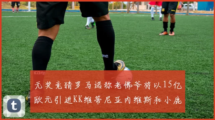 无奖竞猜罗马诺称老佛爷将以15亿欧元引进KK维蒂尼亚内维斯和小鹿