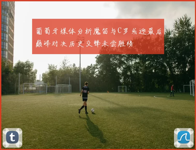 葡萄牙媒体分析魔笛与C罗或迎最后巅峰对决历史交锋未尝胜绩