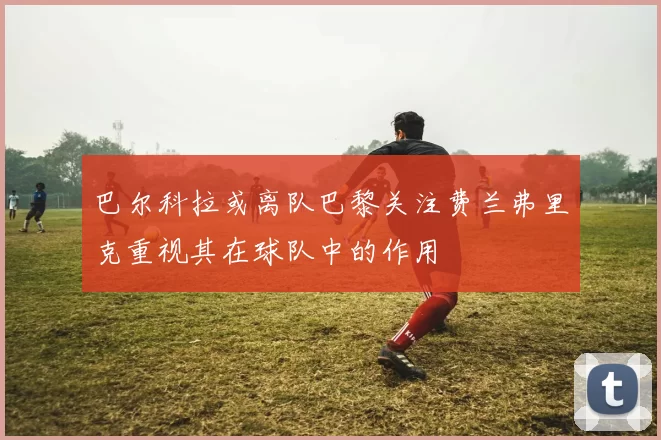 巴尔科拉或离队巴黎关注费兰弗里克重视其在球队中的作用