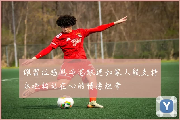 佩雷拉感恩海港球迷如家人般支持永远铭记在心的情感纽带