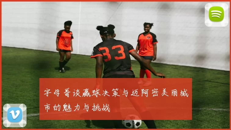 字母哥谈赢球决策与迈阿密美丽城市的魅力与挑战