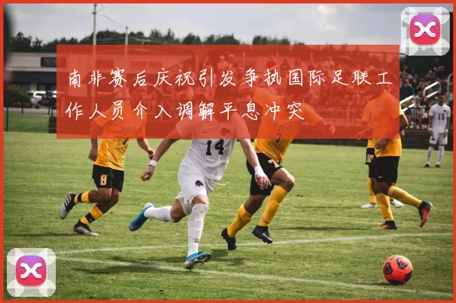 南非赛后庆祝引发争执国际足联工作人员介入调解平息冲突
