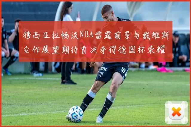 穆西亚拉畅谈NBA雷霆前景与戴维斯合作展望期待首次夺得德国杯荣耀